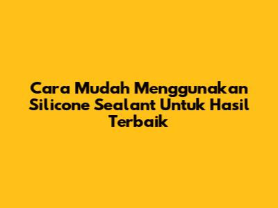 Cara Mudah Menggunakan Silicone Sealant Untuk Hasil Terbaik