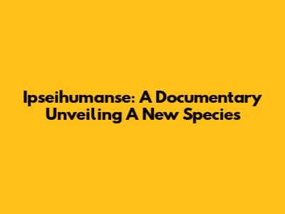 Ipseihumanse: A Documentary Unveiling A New Species