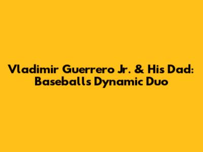 Vladimir Guerrero Jr. & His Dad: Baseball's Dynamic Duo